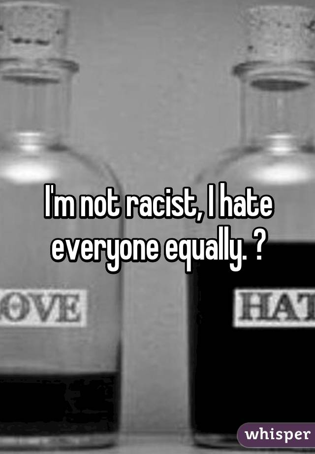I'm not racist, I hate everyone equally. 👎