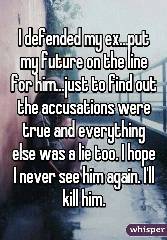 I defended my ex...put my future on the line for him...just to find out the accusations were true and everything else was a lie too. I hope I never see him again. I'll kill him.