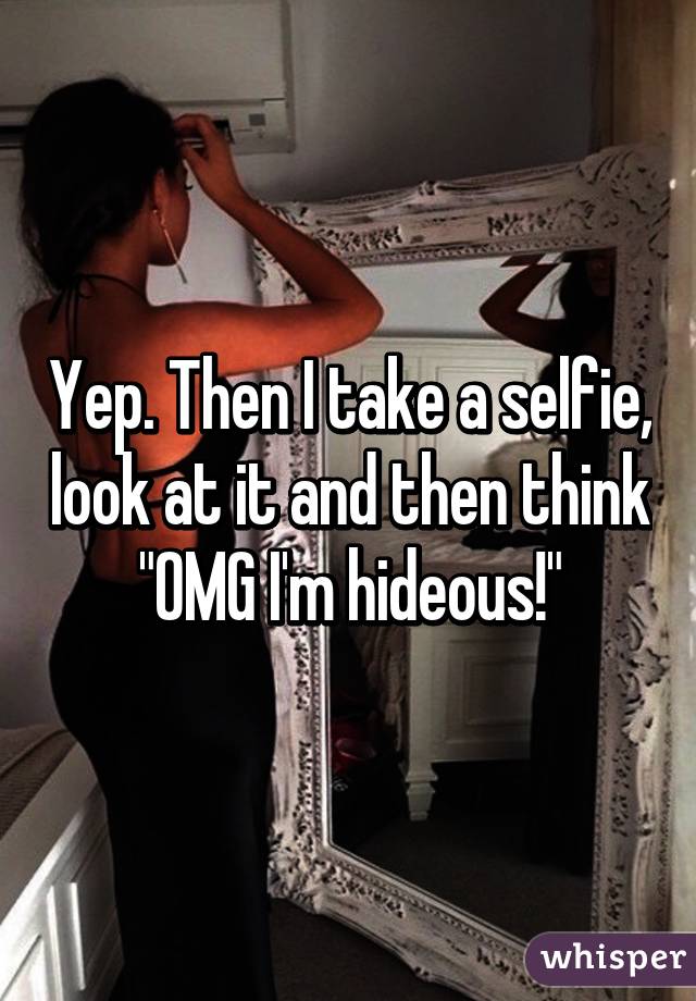 Yep. Then I take a selfie, look at it and then think "OMG I'm hideous!"