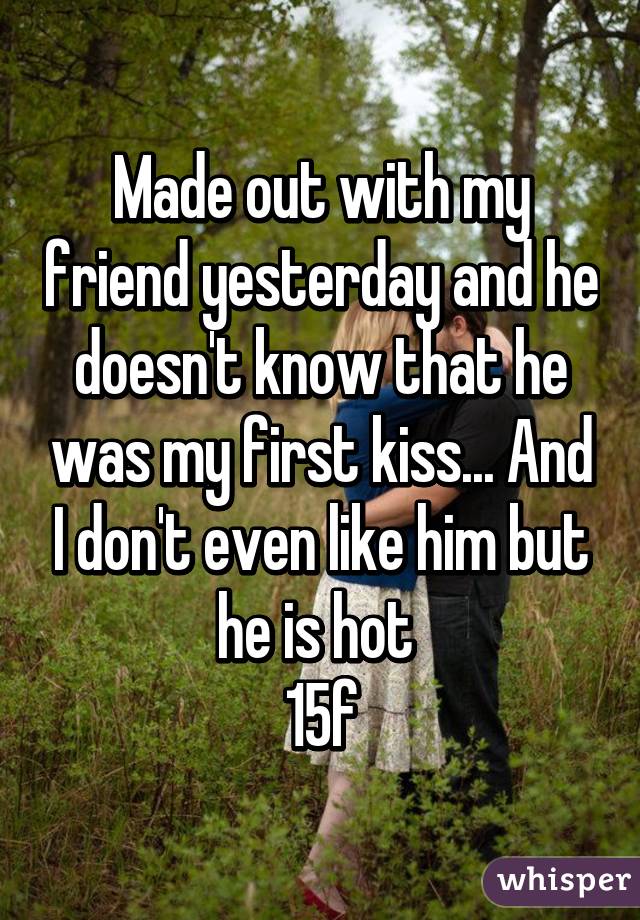 Made out with my friend yesterday and he doesn't know that he was my first kiss... And I don't even like him but he is hot 
15f