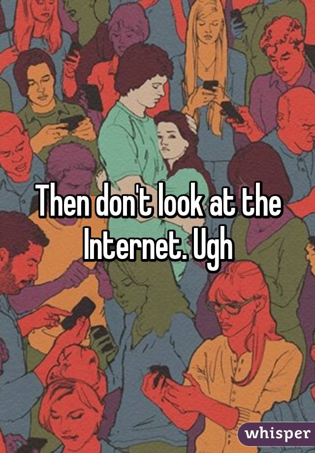 Then don't look at the Internet. Ugh