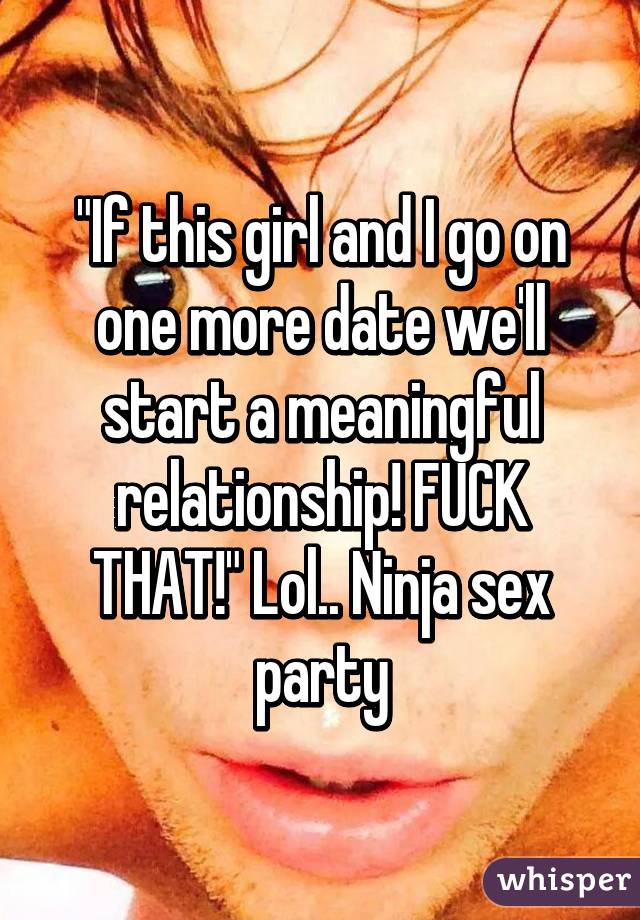 "If this girl and I go on one more date we'll start a meaningful relationship! FUCK THAT!" Lol.. Ninja sex party