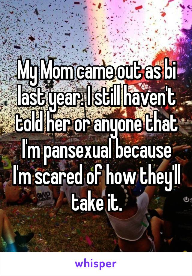 My Mom came out as bi last year. I still haven't told her or anyone that I'm pansexual because I'm scared of how they'll take it.