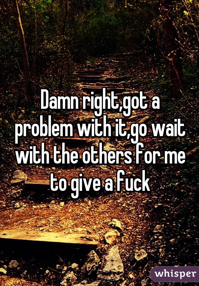 Damn right,got a problem with it,go wait with the others for me to give a fuck