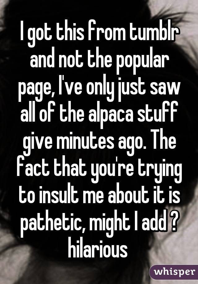 I got this from tumblr and not the popular page, I've only just saw all of the alpaca stuff give minutes ago. The fact that you're trying to insult me about it is pathetic, might I add 😂 hilarious 
