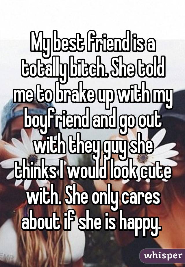 My best friend is a totally bitch. She told me to brake up with my boyfriend and go out with they guy she thinks I would look cute with. She only cares about if she is happy. 