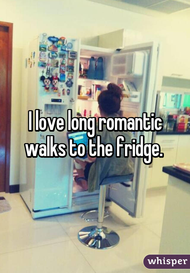 I love long romantic walks to the fridge. 