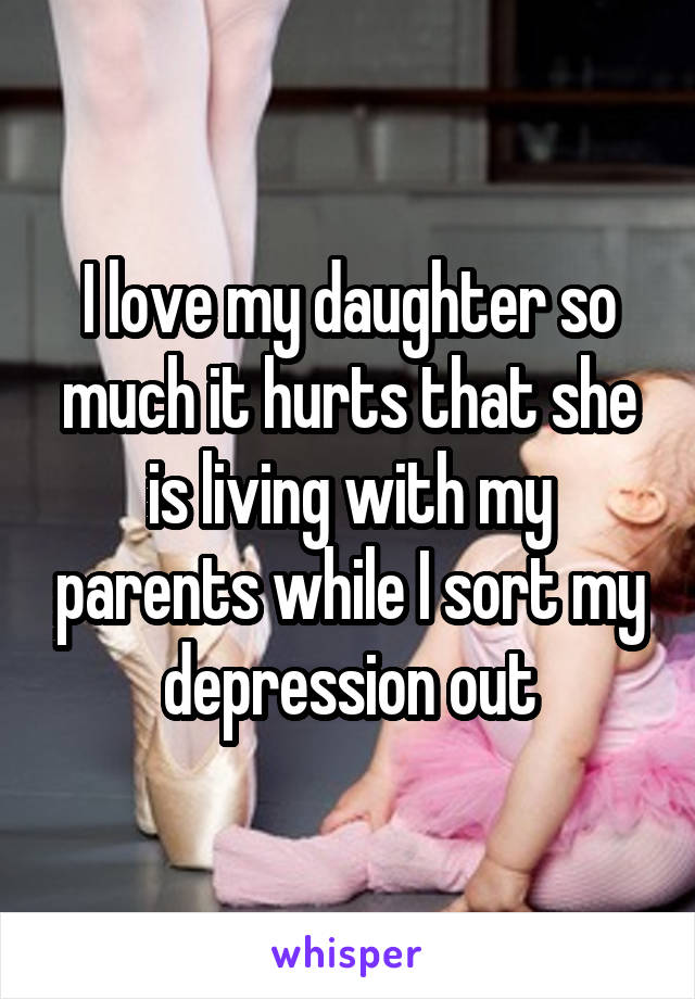 I love my daughter so much it hurts that she is living with my parents while I sort my depression out
