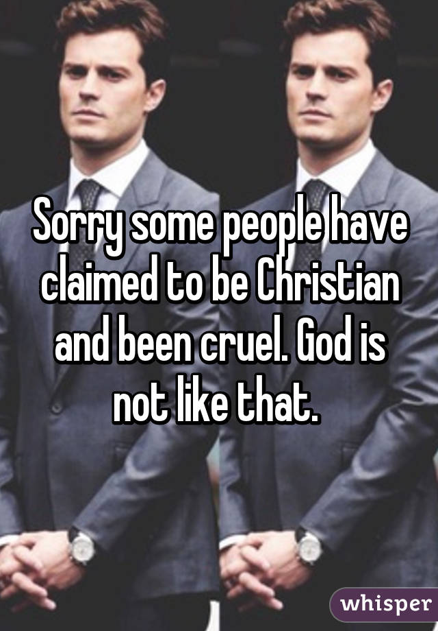 Sorry some people have claimed to be Christian and been cruel. God is not like that. 