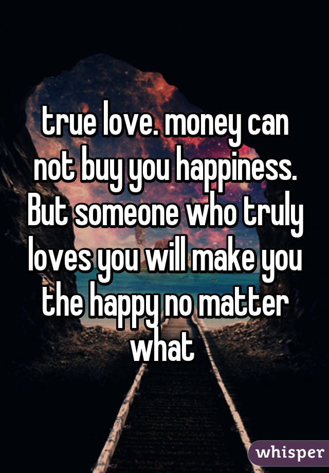true love. money can not buy you happiness. But someone who truly loves you will make you the happy no matter what 