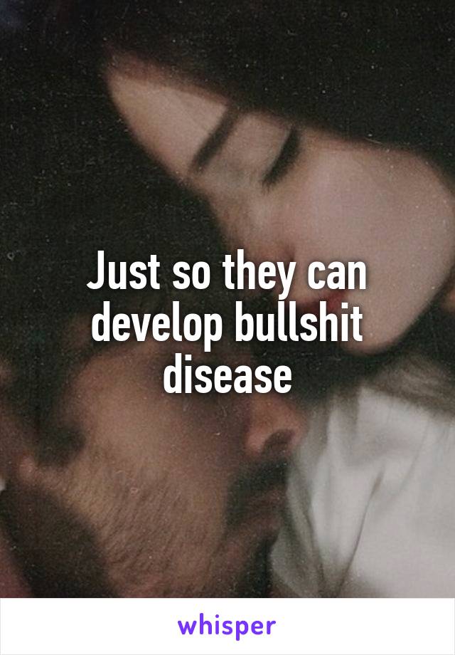 Just so they can develop bullshit disease
