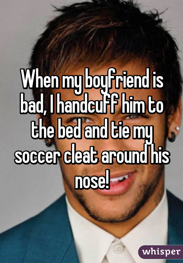 When my boyfriend is bad, I handcuff him to the bed and tie my soccer cleat around his nose!