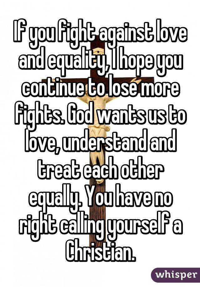 If you fight against love and equality, I hope you continue to lose more fights. God wants us to love, understand and treat each other equally. You have no right calling yourself a Christian.