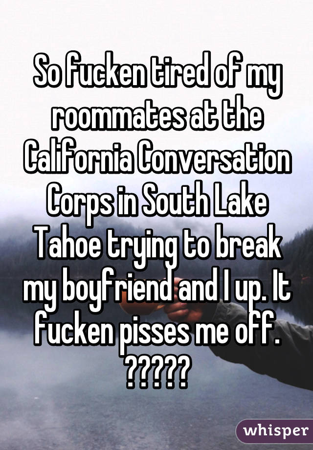 So fucken tired of my roommates at the California Conversation Corps in South Lake Tahoe trying to break my boyfriend and I up. It fucken pisses me off. 😑😑😑😑😑
