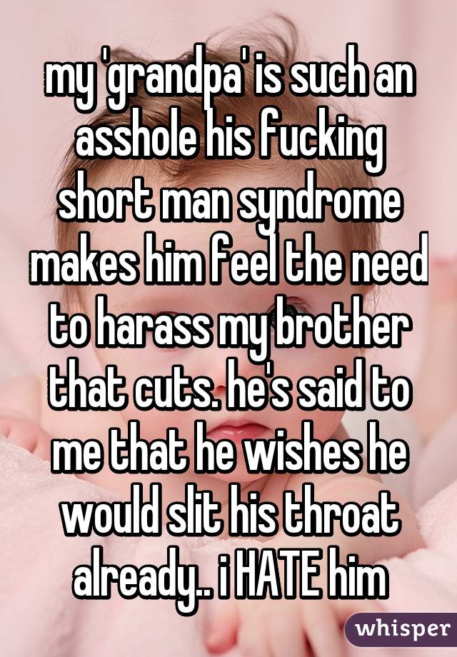 my 'grandpa' is such an asshole his fucking short man syndrome makes him feel the need to harass my brother that cuts. he's said to me that he wishes he would slit his throat already.. i HATE him