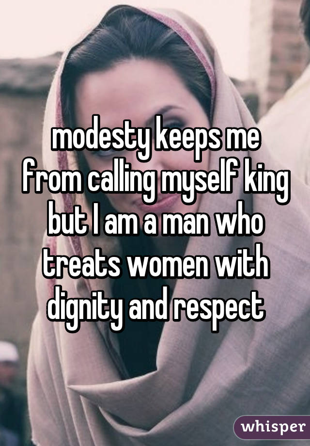 modesty keeps me from calling myself king but I am a man who treats women with dignity and respect