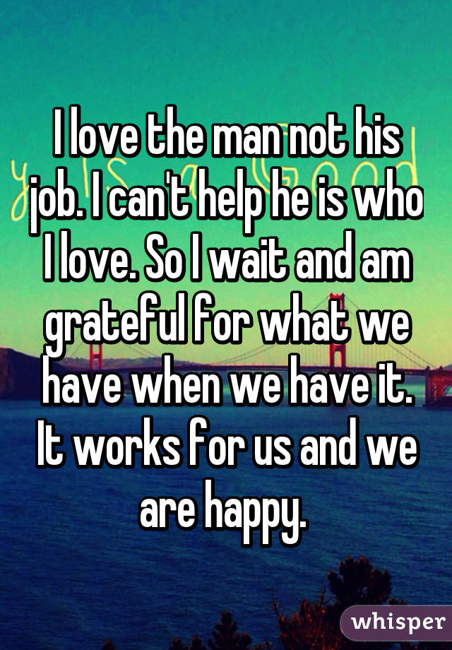 I love the man not his job. I can't help he is who I love. So I wait and am grateful for what we have when we have it. It works for us and we are happy. 