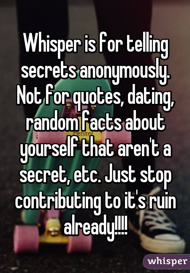 Whisper is for telling secrets anonymously. Not for quotes, dating, random facts about yourself that aren't a secret, etc. Just stop contributing to it's ruin already!!!!