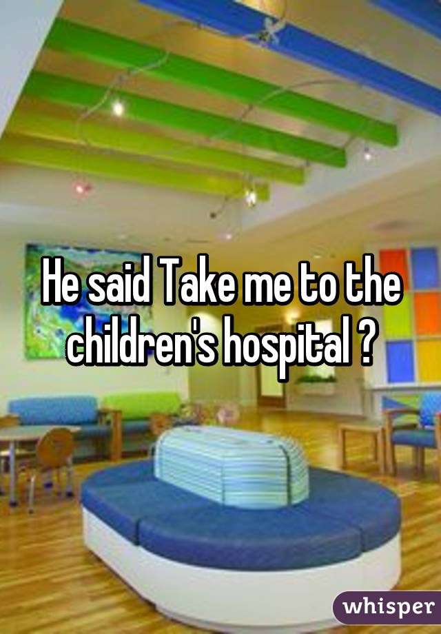 He said Take me to the children's hospital 😂