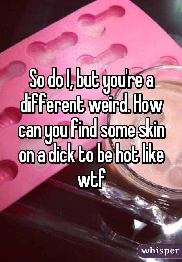 So do I, but you're a different weird. How can you find some skin on a dick to be hot like wtf