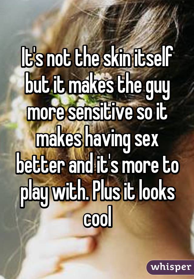 It's not the skin itself but it makes the guy more sensitive so it makes having sex better and it's more to play with. Plus it looks cool