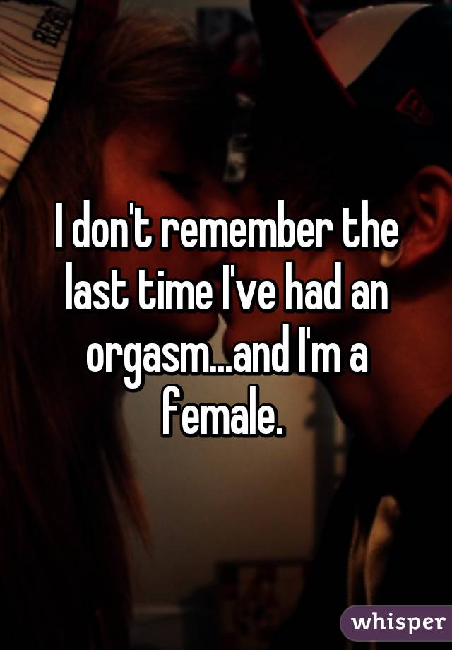 I don't remember the last time I've had an orgasm...and I'm a female. 