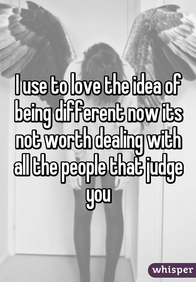 I use to love the idea of being different now its not worth dealing with all the people that judge you