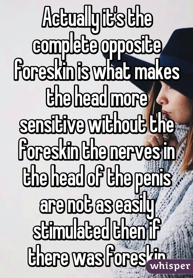 Actually it's the complete opposite foreskin is what makes the head more sensitive without the foreskin the nerves in the head of the penis are not as easily stimulated then if there was foreskin