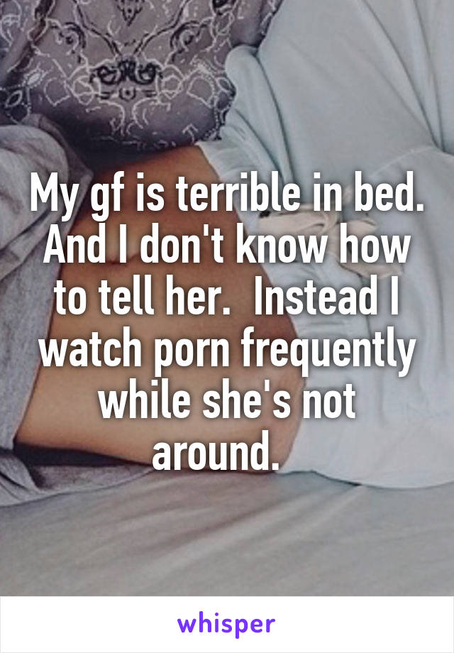 My gf is terrible in bed. And I don't know how to tell her.  Instead I watch porn frequently while she's not around.  