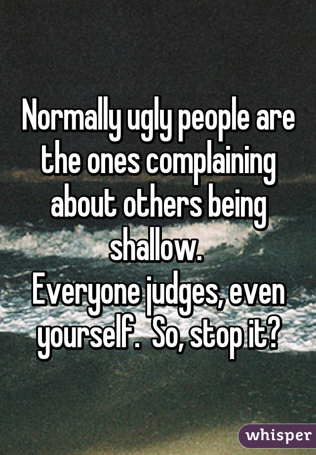 Normally ugly people are the ones complaining about others being shallow. 
Everyone judges, even yourself.  So, stop it✋