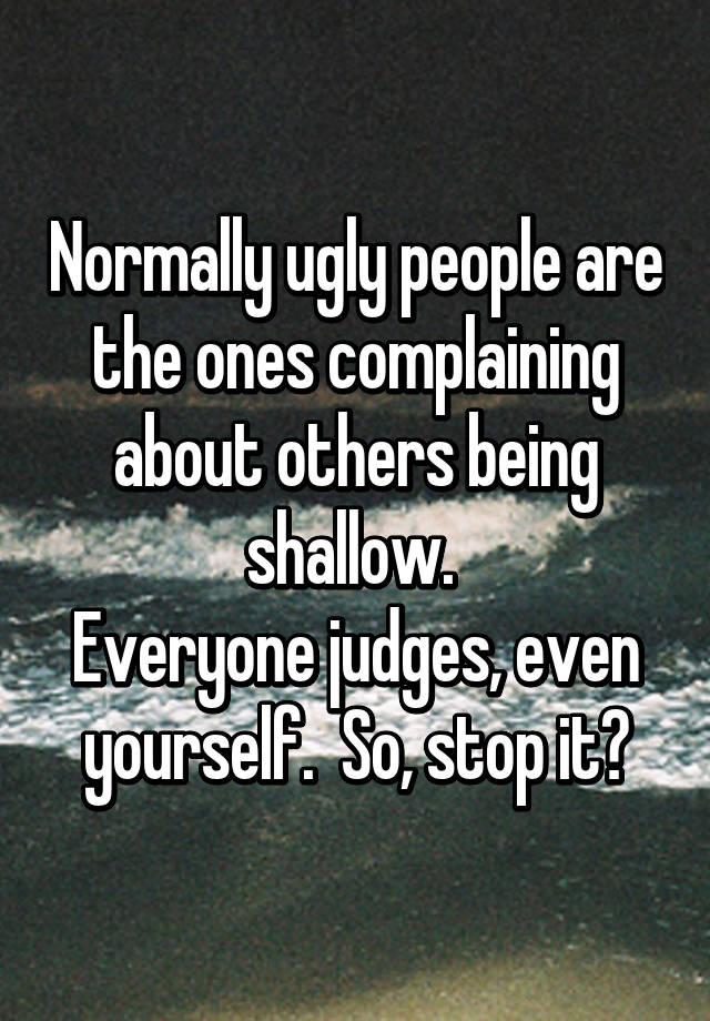 Normally ugly people are the ones complaining about others being shallow. 
Everyone judges, even yourself.  So, stop it✋