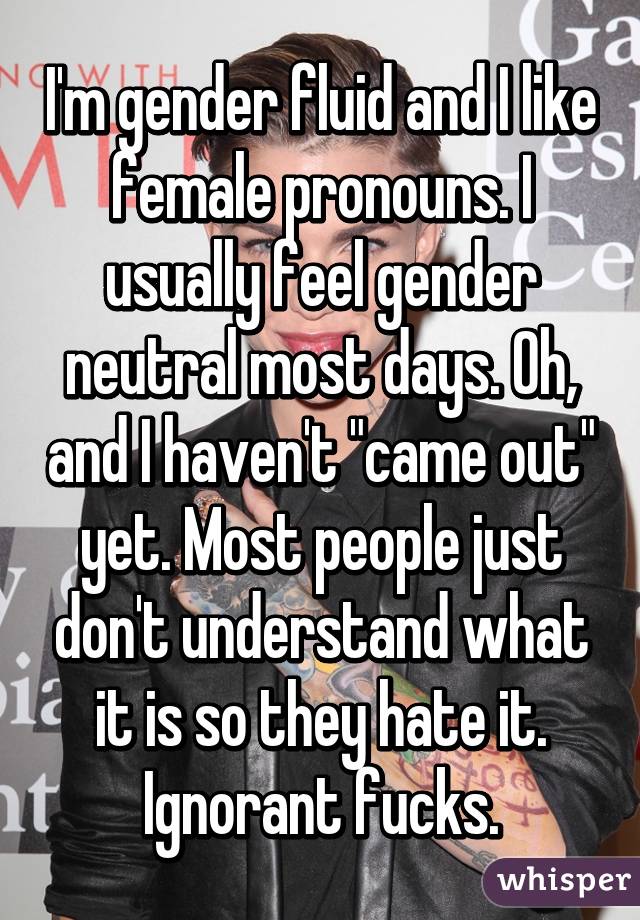 I'm gender fluid and I like female pronouns. I usually feel gender neutral most days. Oh, and I haven't "came out" yet. Most people just don't understand what it is so they hate it. Ignorant fucks.
