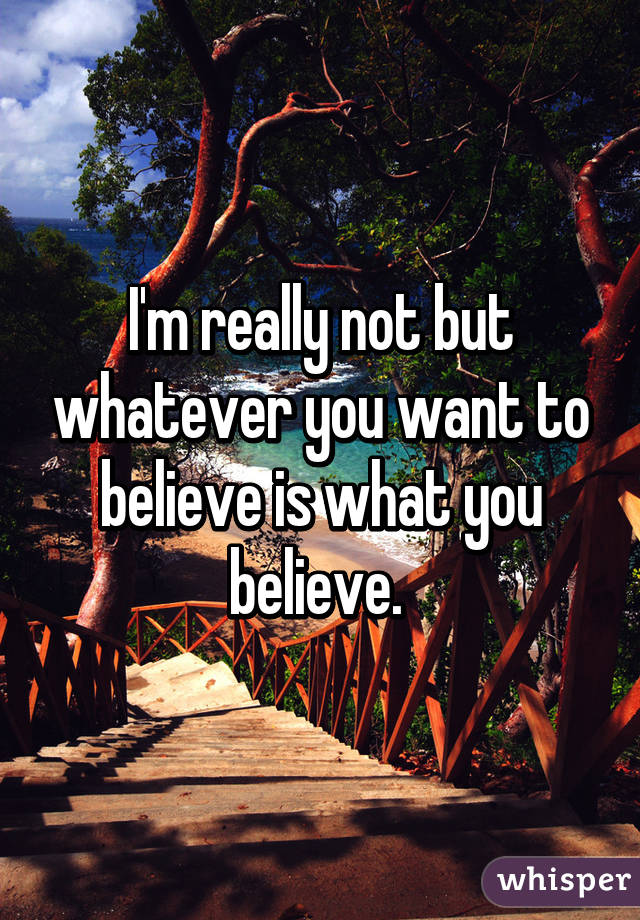 I'm really not but whatever you want to believe is what you believe. 