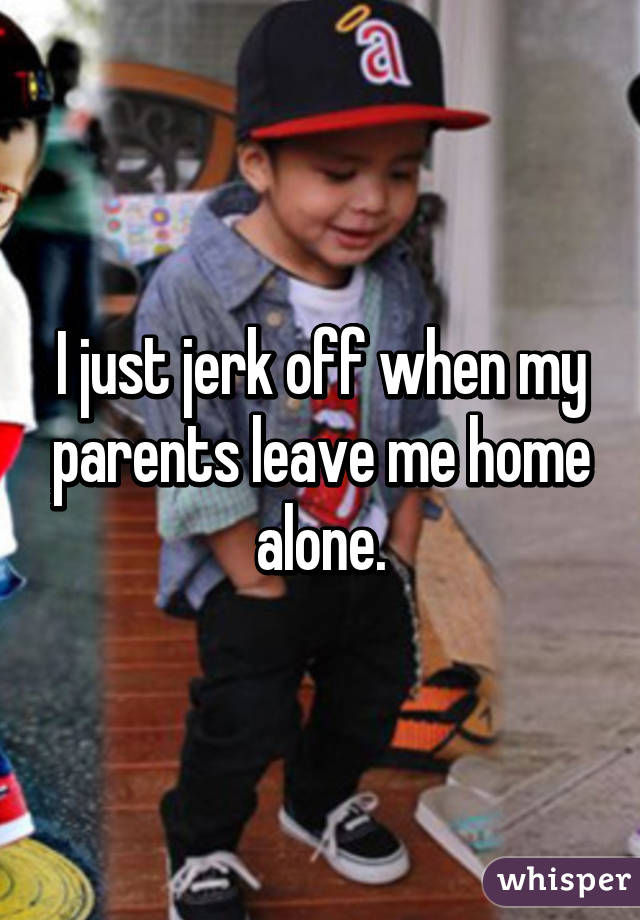 I just jerk off when my parents leave me home alone.