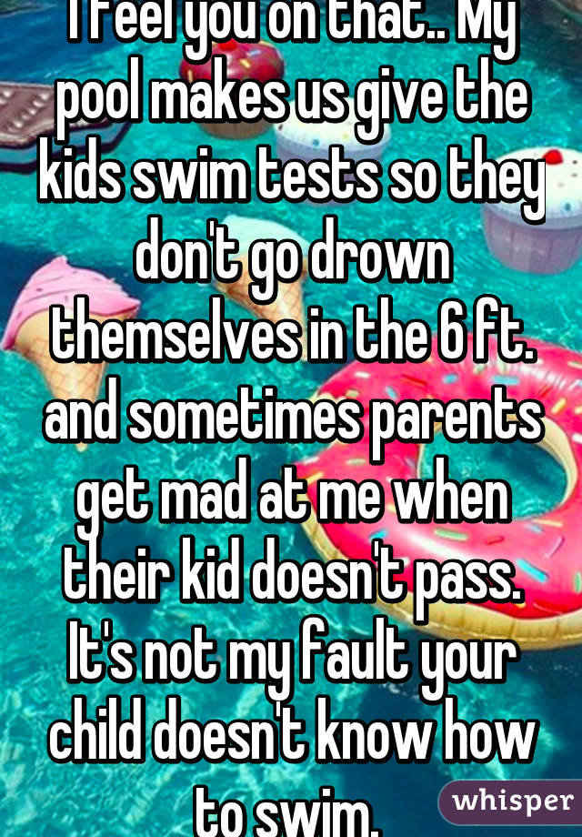 I feel you on that.. My pool makes us give the kids swim tests so they don't go drown themselves in the 6 ft. and sometimes parents get mad at me when their kid doesn't pass. It's not my fault your child doesn't know how to swim. 