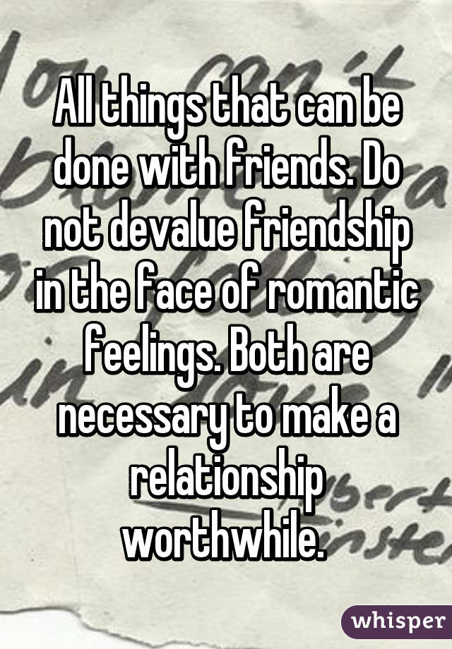 All things that can be done with friends. Do not devalue friendship in the face of romantic feelings. Both are necessary to make a relationship worthwhile. 
