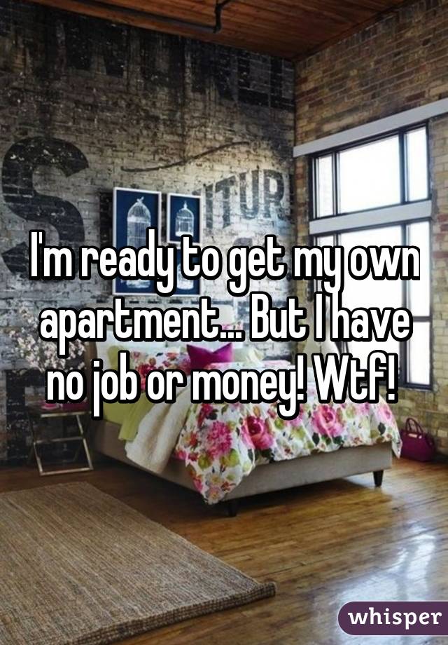 I'm ready to get my own apartment... But I have no job or money! Wtf! 