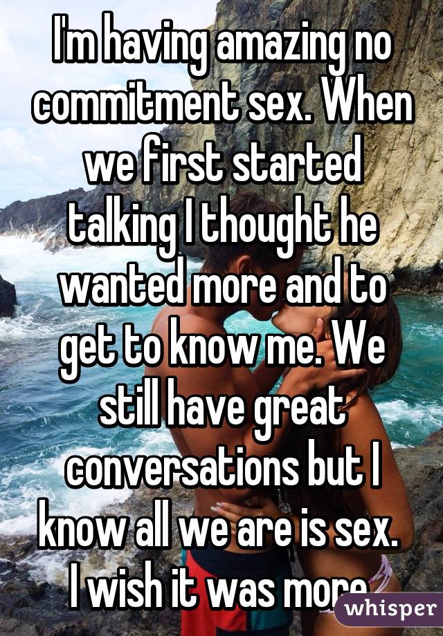 I'm having amazing no commitment sex. When we first started talking I thought he wanted more and to get to know me. We still have great conversations but I know all we are is sex. 
I wish it was more.