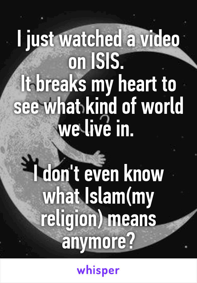 I just watched a video on ISIS. 
It breaks my heart to see what kind of world we live in. 

I don't even know what Islam(my religion) means anymore😔