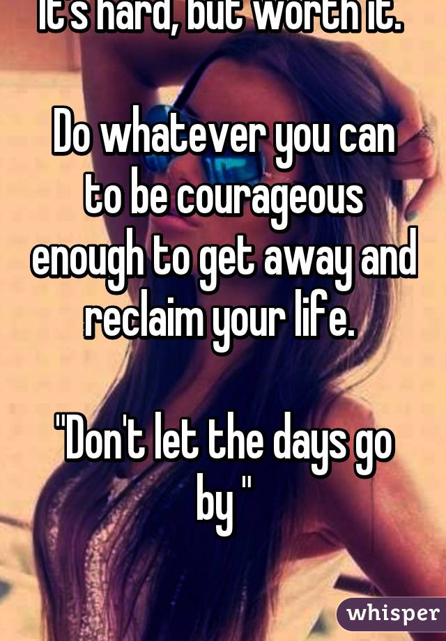 It's hard, but worth it. 

Do whatever you can to be courageous enough to get away and reclaim your life. 

"Don't let the days go by "

