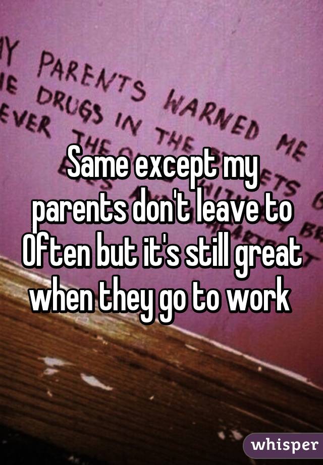 Same except my parents don't leave to Often but it's still great when they go to work 