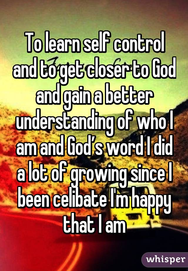 To learn self control and to get closer to God and gain a better understanding of who I am and God’s word I did a lot of growing since I been celibate I'm happy that I am