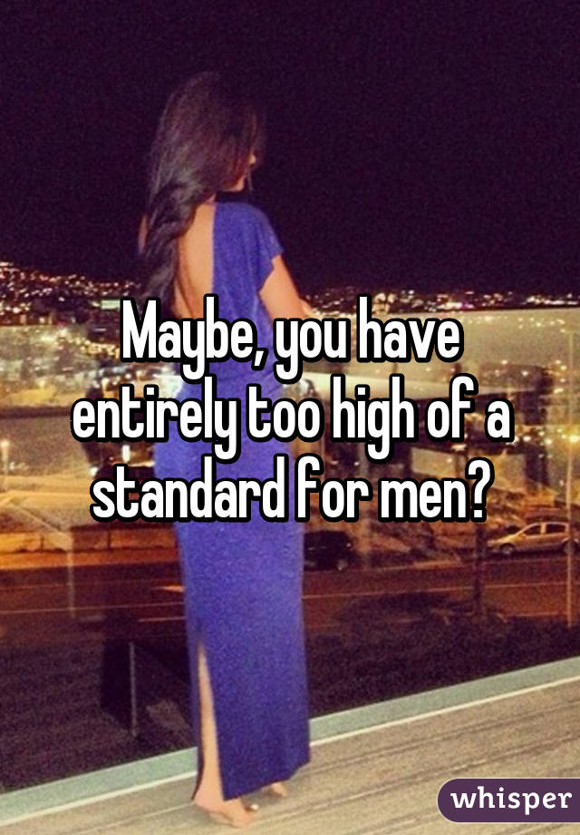 Maybe, you have entirely too high of a standard for men?