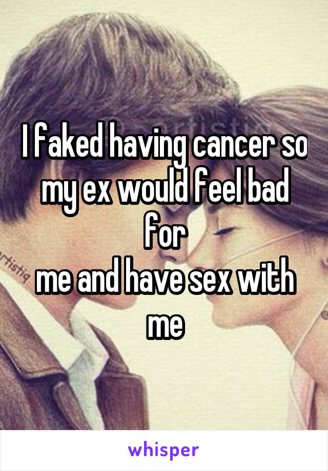 I faked having cancer so my ex would feel bad for
me and have sex with me