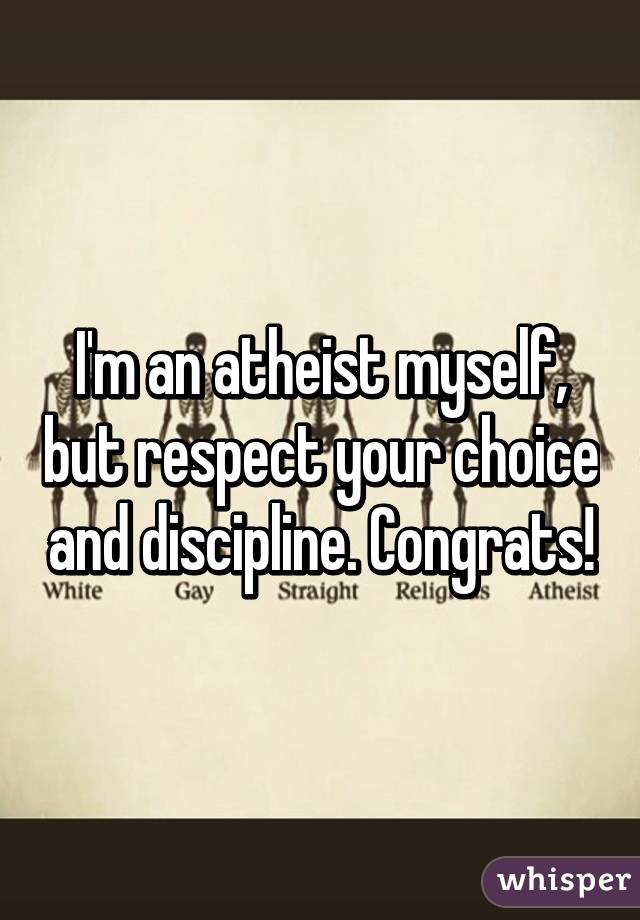 I'm an atheist myself, but respect your choice and discipline. Congrats!