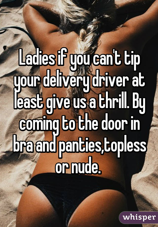Ladies if you can't tip your delivery driver at least give us a thrill. By coming to the door in bra and panties,topless or nude. 