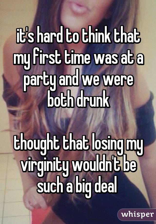 it's hard to think that my first time was at a party and we were both drunk

thought that losing my virginity wouldn't be such a big deal 