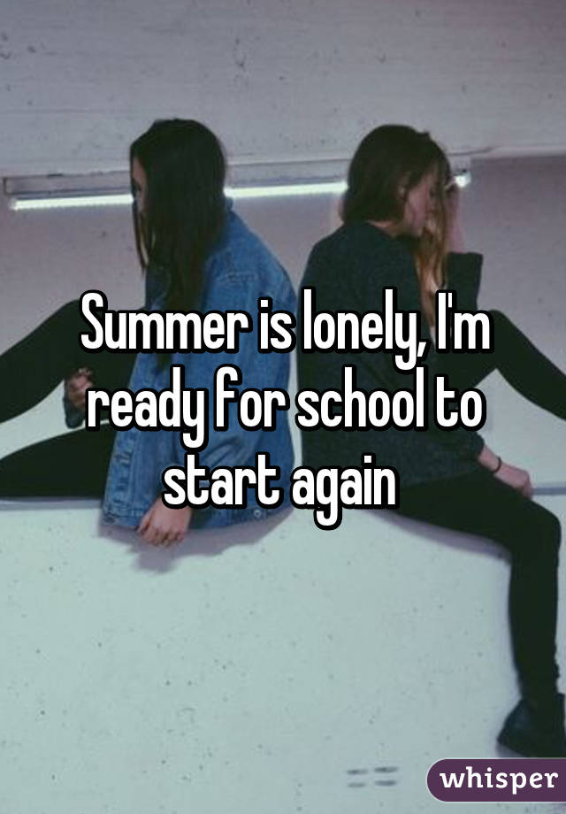 Summer is lonely, I'm ready for school to start again 