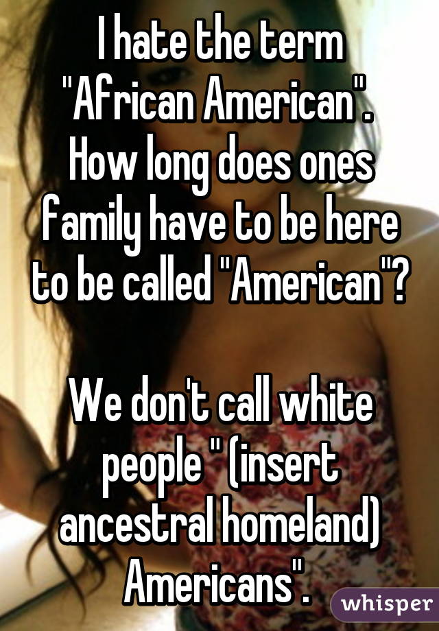 I hate the term "African American". 
How long does ones family have to be here to be called "American"? 
We don't call white people " (insert ancestral homeland) Americans". 