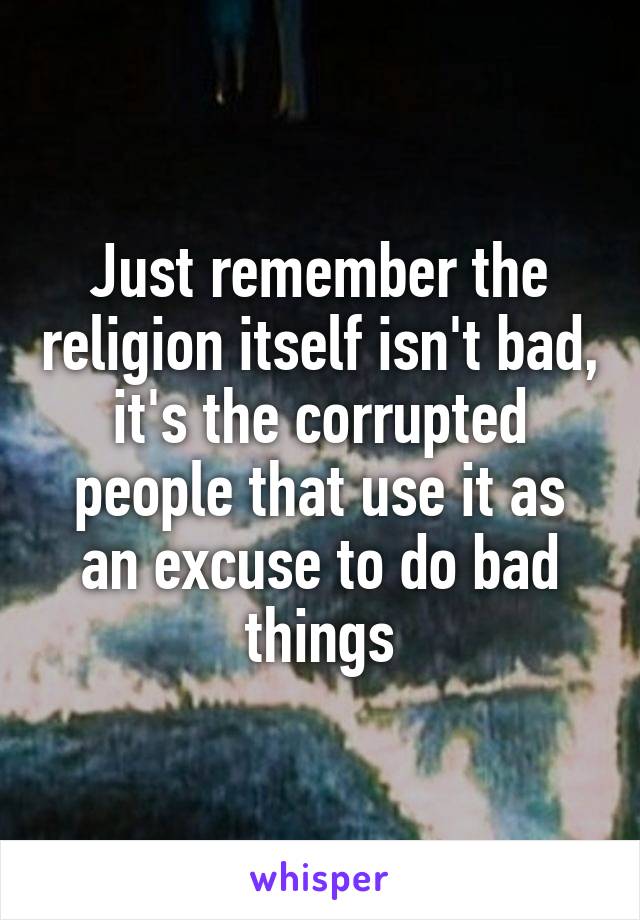 Just remember the religion itself isn't bad, it's the corrupted people that use it as an excuse to do bad things